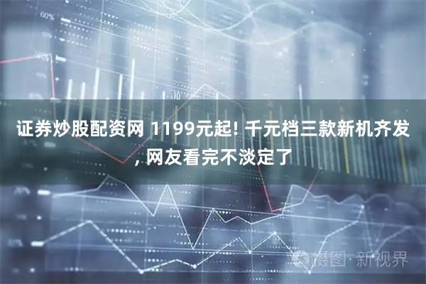 证券炒股配资网 1199元起! 千元档三款新机齐发, 网友看完不淡定了