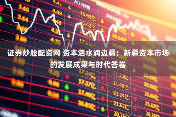 证券炒股配资网 资本活水润边疆：新疆资本市场的发展成果与时代答卷