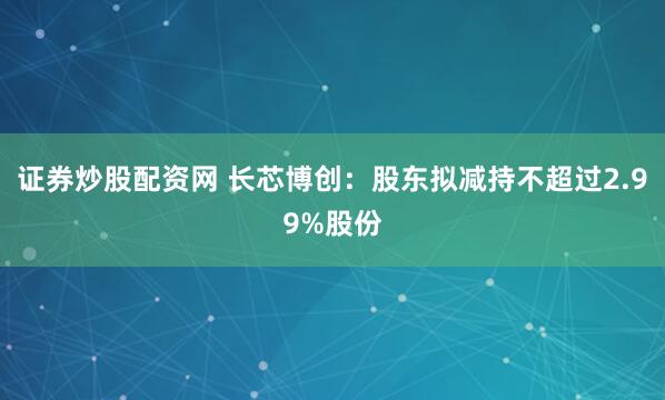 证券炒股配资网 长芯博创：股东拟减持不超过2.99%股份