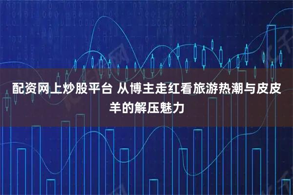 配资网上炒股平台 从博主走红看旅游热潮与皮皮羊的解压魅力