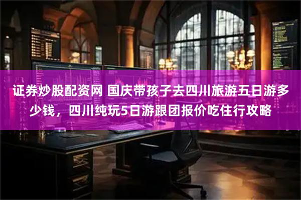 证券炒股配资网 国庆带孩子去四川旅游五日游多少钱，四川纯玩5日游跟团报价吃住行攻略