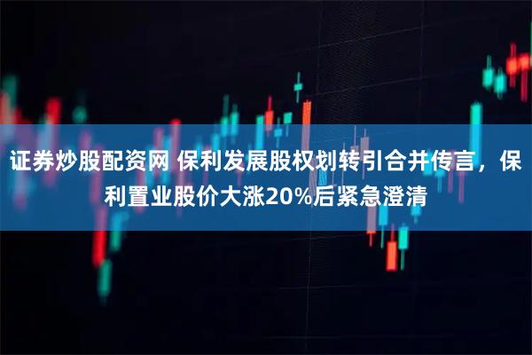 证券炒股配资网 保利发展股权划转引合并传言，保利置业股价大涨20%后紧急澄清