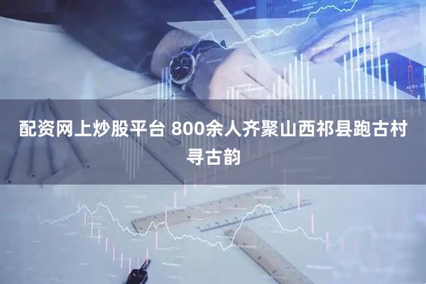 配资网上炒股平台 800余人齐聚山西祁县跑古村寻古韵