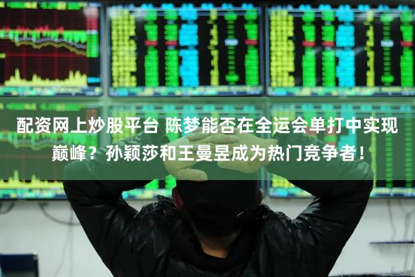 配资网上炒股平台 陈梦能否在全运会单打中实现巅峰？孙颖莎和王曼昱成为热门竞争者！