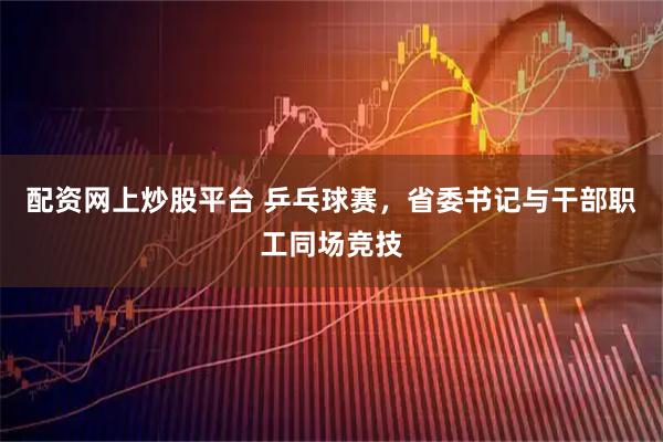 配资网上炒股平台 乒乓球赛，省委书记与干部职工同场竞技