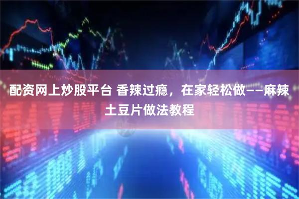 配资网上炒股平台 香辣过瘾，在家轻松做——麻辣土豆片做法教程