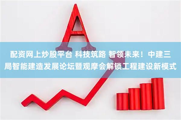 配资网上炒股平台 科技筑路 智领未来！中建三局智能建造发展论坛暨观摩会解锁工程建设新模式
