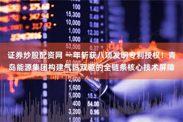 证券炒股配资网 一年斩获八项发明专利授权！青岛能源集团构建气热双驱的全链条核心技术屏障