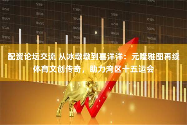 配资论坛交流 从冰墩墩到喜洋洋：元隆雅图再续体育文创传奇，助力湾区十五运会
