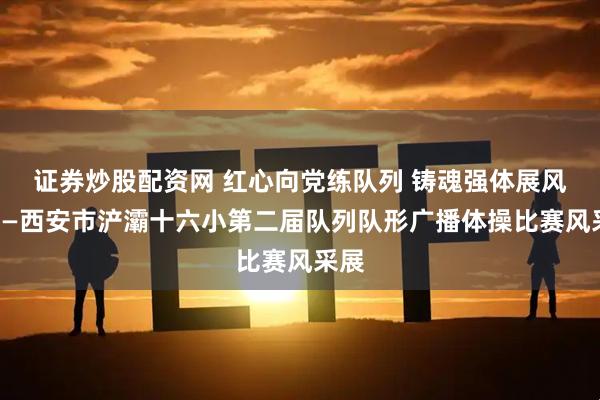 证券炒股配资网 红心向党练队列 铸魂强体展风采——西安市浐灞十六小第二届队列队形广播体操比赛风采展