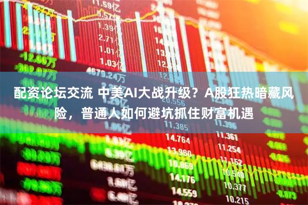 配资论坛交流 中美AI大战升级？A股狂热暗藏风险，普通人如何避坑抓住财富机遇
