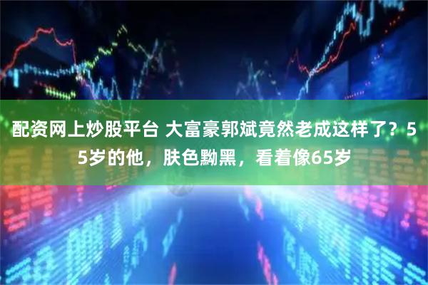 配资网上炒股平台 大富豪郭斌竟然老成这样了？55岁的他，肤色黝黑，看着像65岁