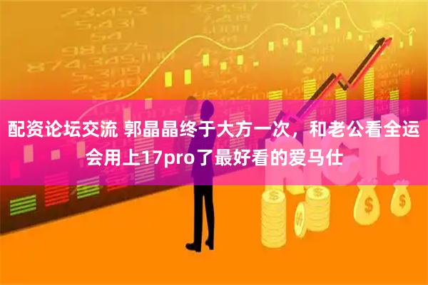 配资论坛交流 郭晶晶终于大方一次，和老公看全运会用上17pro了最好看的爱马仕