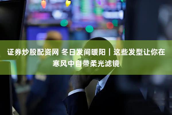 证券炒股配资网 冬日发间暖阳｜这些发型让你在寒风中自带柔光滤镜