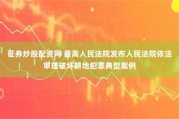 证券炒股配资网 最高人民法院发布人民法院依法审理破坏耕地犯罪典型案例