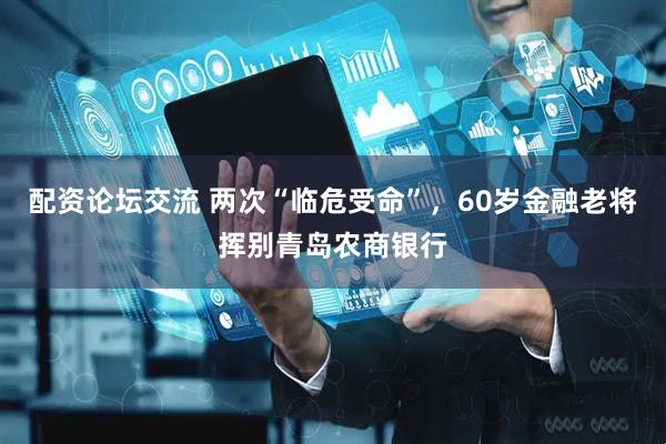 配资论坛交流 两次“临危受命”，60岁金融老将挥别青岛农商银行