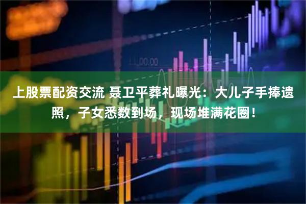 上股票配资交流 聂卫平葬礼曝光：大儿子手捧遗照，子女悉数到场，现场堆满花圈！