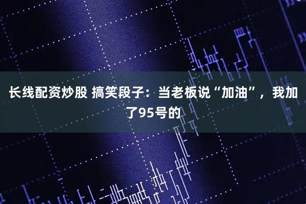 长线配资炒股 搞笑段子：当老板说“加油”，我加了95号的