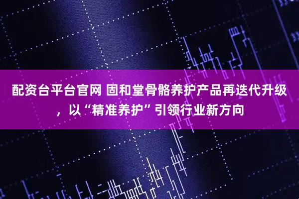 配资台平台官网 固和堂骨骼养护产品再迭代升级，以“精准养护”引领行业新方向