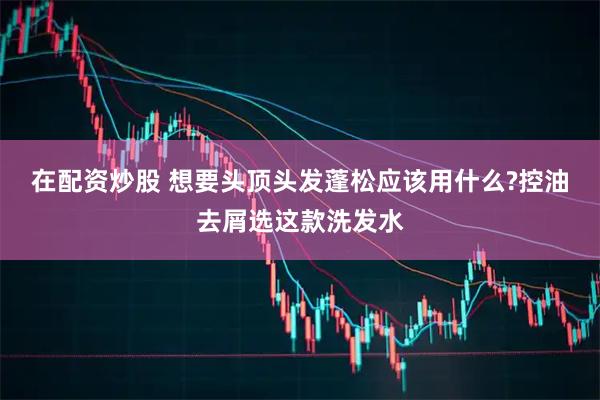 在配资炒股 想要头顶头发蓬松应该用什么?控油去屑选这款洗发水