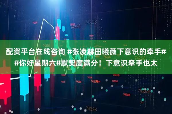 配资平台在线咨询 #张凌赫田曦薇下意识的牵手##你好星期六#默契度满分！下意识牵手也太