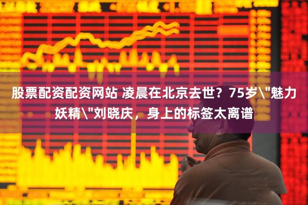 股票配资配资网站 凌晨在北京去世？75岁＂魅力妖精＂刘晓庆，身上的标签太离谱