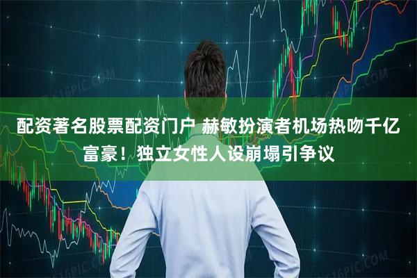 配资著名股票配资门户 赫敏扮演者机场热吻千亿富豪！独立女性人设崩塌引争议