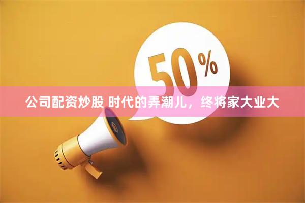 公司配资炒股 时代的弄潮儿，终将家大业大