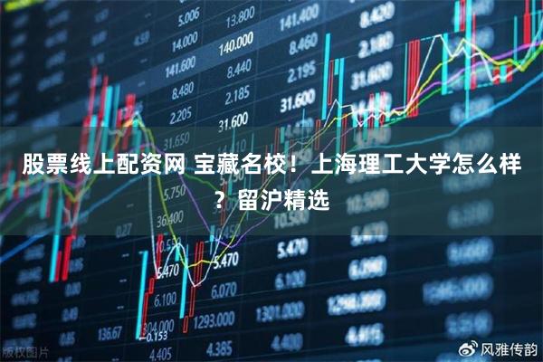 股票线上配资网 宝藏名校！上海理工大学怎么样？留沪精选
