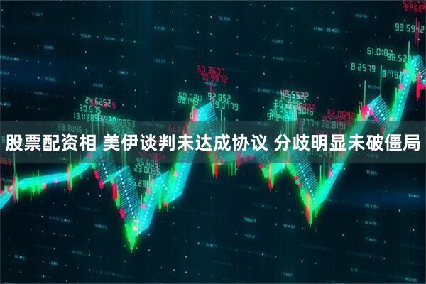 股票配资相 美伊谈判未达成协议 分歧明显未破僵局