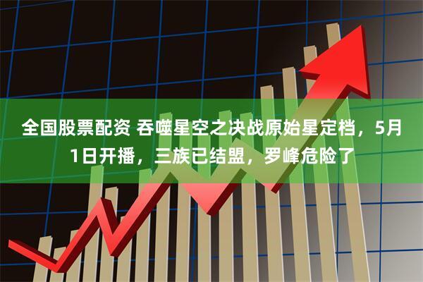 全国股票配资 吞噬星空之决战原始星定档，5月1日开播，三族已结盟，罗峰危险了