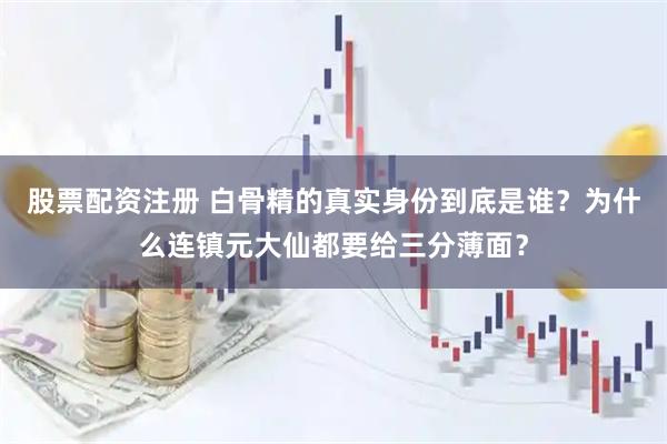 股票配资注册 白骨精的真实身份到底是谁？为什么连镇元大仙都要给三分薄面？
