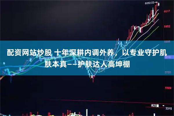 配资网站炒股 十年深耕内调外养，以专业守护肌肤本真——护肤达人高坤棚