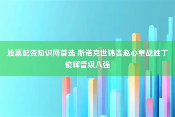 股票配资知识网首选 斯诺克世锦赛赵心童战胜丁俊晖晋级八强