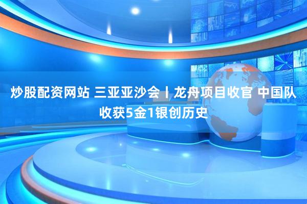 炒股配资网站 三亚亚沙会丨龙舟项目收官 中国队收获5金1银创历史