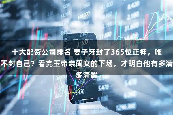 十大配资公司排名 姜子牙封了365位正神，唯独不封自己？看完玉帝亲闺女的下场，才明白他有多清醒
