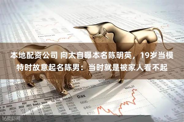 本地配资公司 向太自曝本名陈明英，19岁当模特时故意起名陈男：当时就是被家人看不起