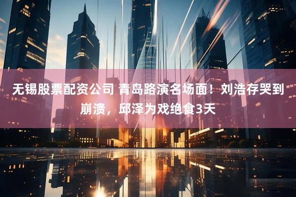 无锡股票配资公司 青岛路演名场面！刘浩存哭到崩溃，邱泽为戏绝食3天